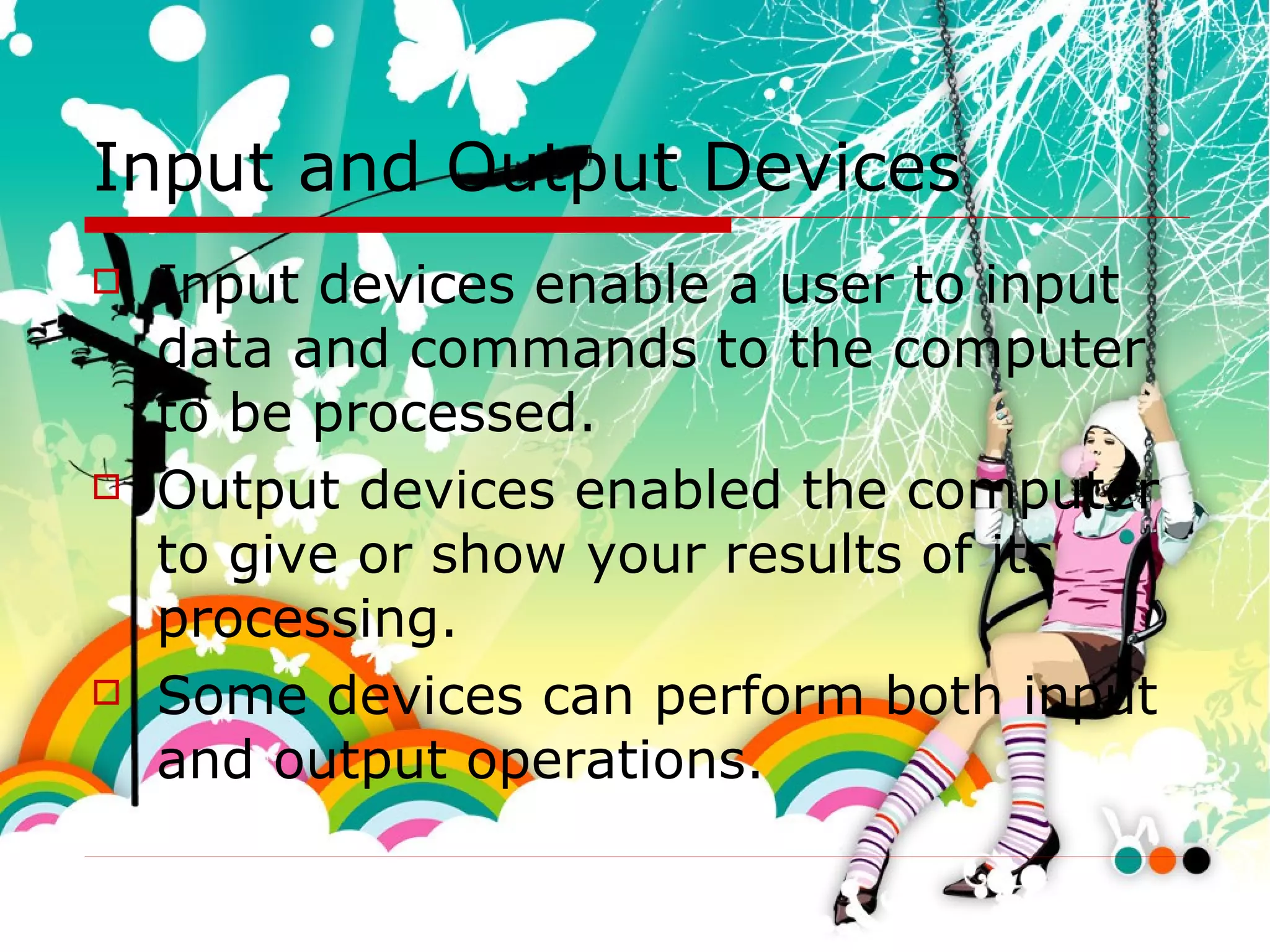 Input and Output Devices Input devices enable a user to input data and commands to the computer to be processed. Output devices enabled the computer to give or show your results of its processing.  Some devices can perform both input and output operations. 