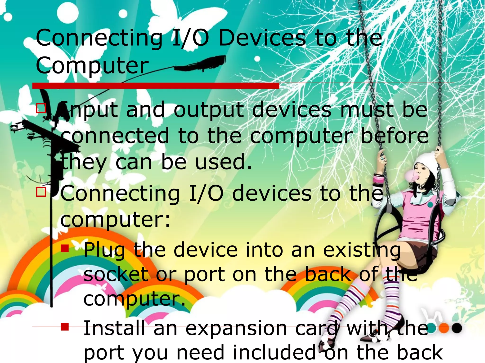 Connecting I/O Devices to the Computer Input and output devices must be connected to the computer before they can be used. Connecting I/O devices to the computer: Plug the device into an existing socket or port on the back of the computer. Install an expansion card with the port you need included on the back of the card. Connect wirelessly. 