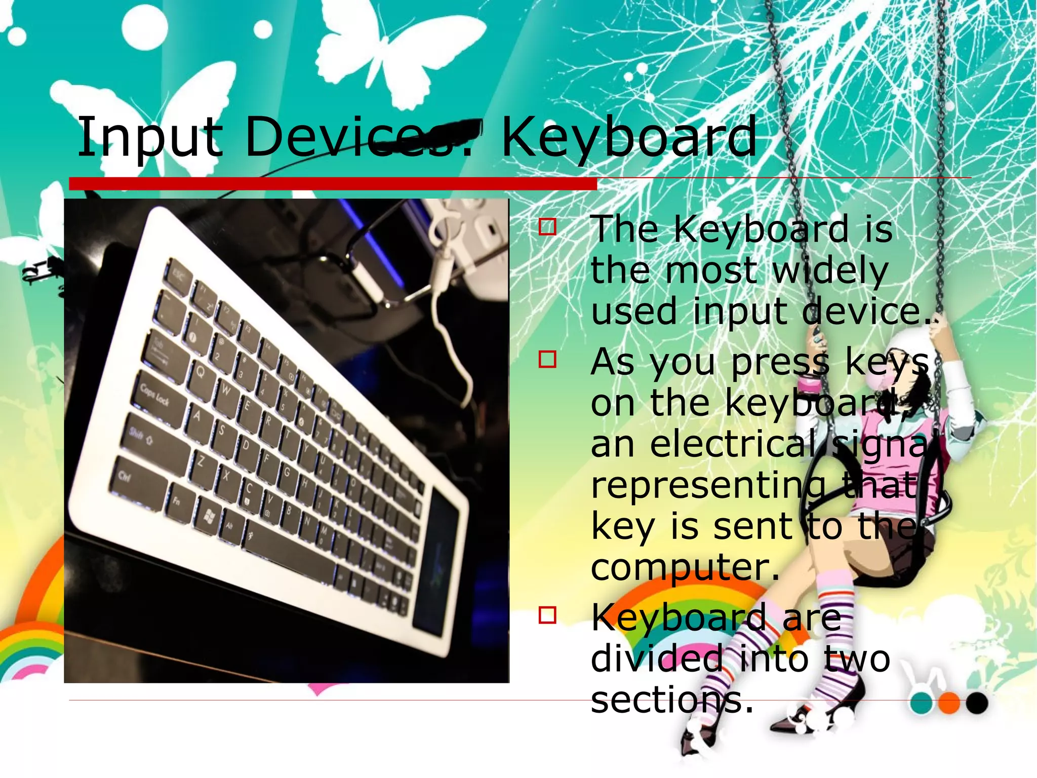 Input Devices: Keyboard The Keyboard is the most widely used input device.  As you press keys on the keyboard, an electrical signal representing that key is sent to the computer. Keyboard are divided into two sections. 