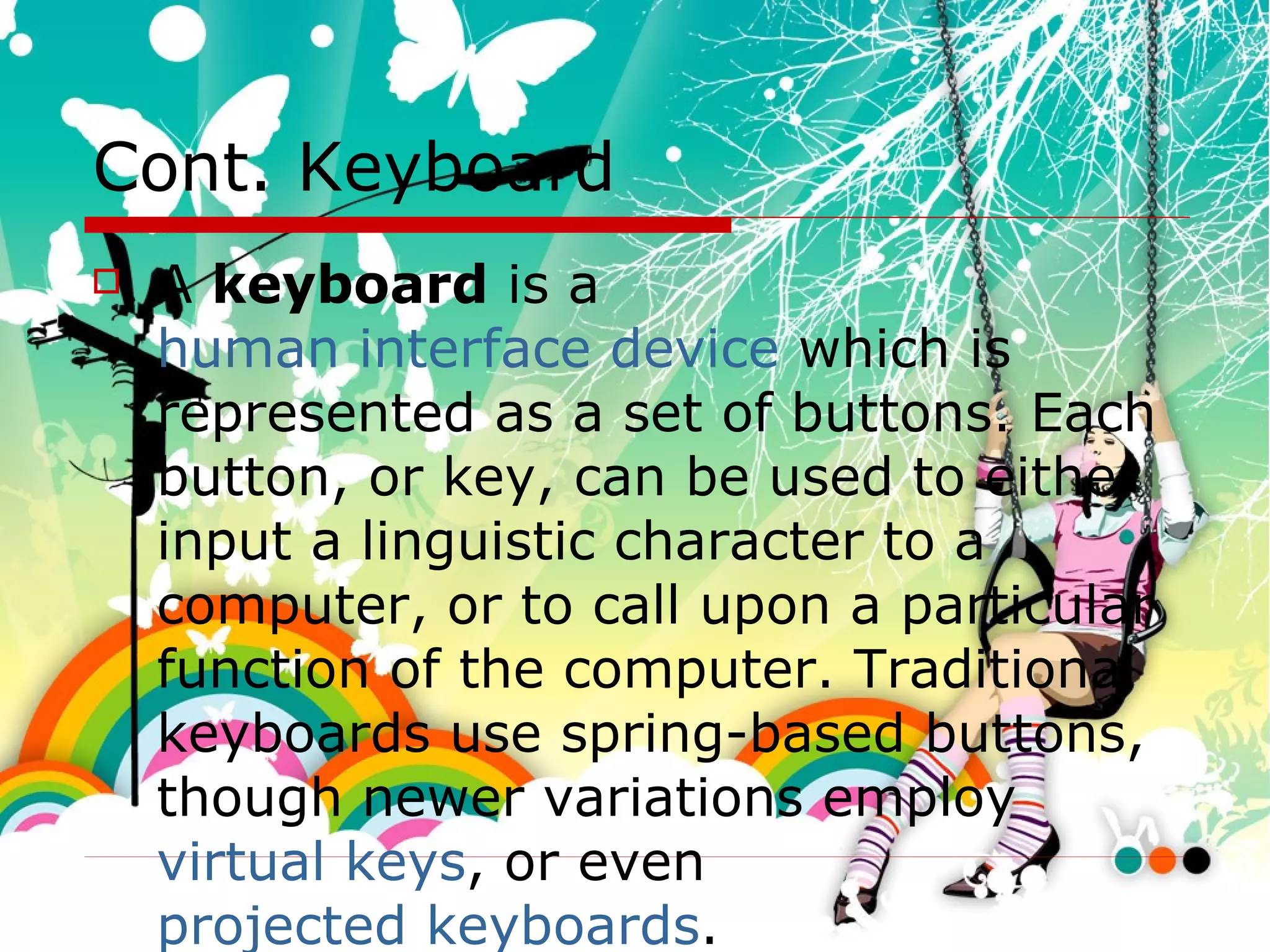 Cont. Keyboard A  keyboard  is a  human interface device  which is represented as a set of buttons. Each button, or key, can be used to either input a linguistic character to a computer, or to call upon a particular function of the computer. Traditional keyboards use spring-based buttons, though newer variations employ  virtual keys , or even  projected keyboards .  