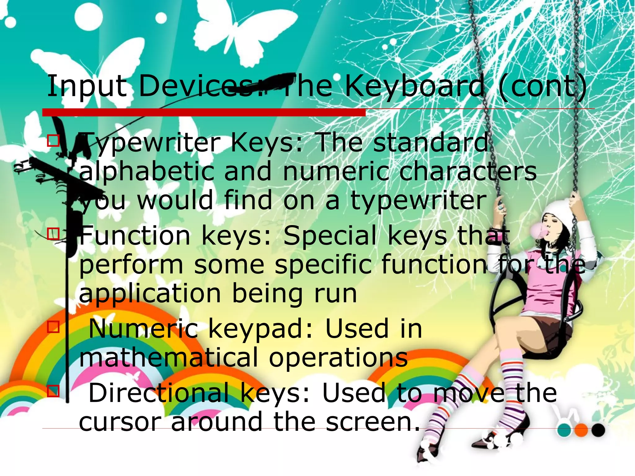 Input Devices: The Keyboard (cont) Typewriter Keys: The standard alphabetic and numeric characters you would find on a typewriter Function keys: Special keys that perform some specific function for the application being run Numeric keypad: Used in mathematical operations  Directional keys: Used to move the cursor around the screen.  