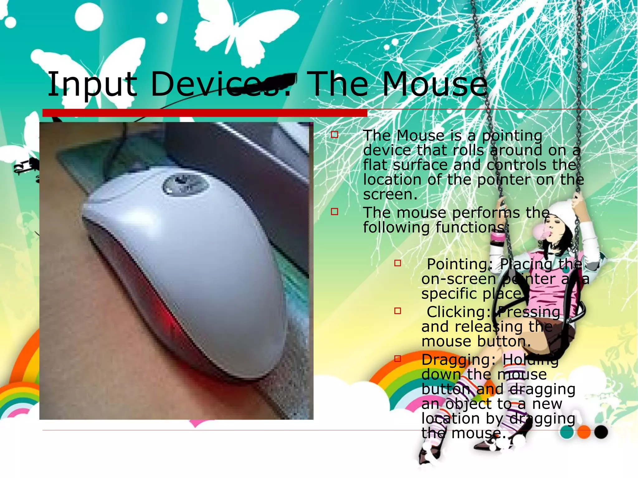 Input Devices: The Mouse The Mouse is a pointing device that rolls around on a flat surface and controls the location of the pointer on the screen.  The mouse performs the following functions:  Pointing: Placing the on-screen pointer at a specific place Clicking: Pressing and releasing the mouse button. Dragging: Holding down the mouse button and dragging an object to a new location by dragging the mouse.  