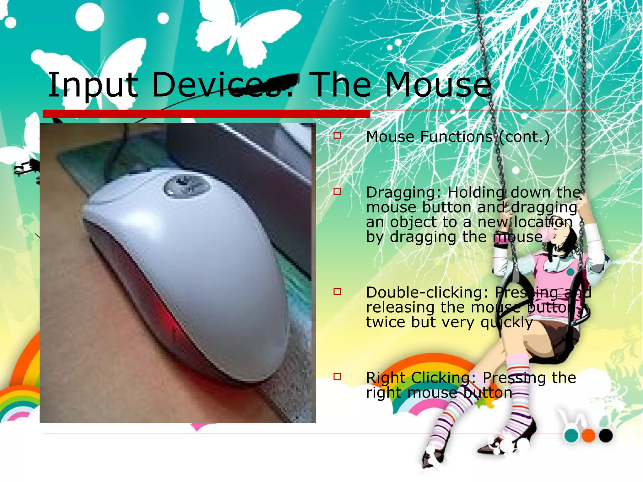 Input Devices: The Mouse Mouse Functions (cont.) Dragging: Holding down the mouse button and dragging an object to a new location by dragging the mouse Double-clicking: Pressing and releasing the mouse button twice but very quickly Right Clicking: Pressing the right mouse button  