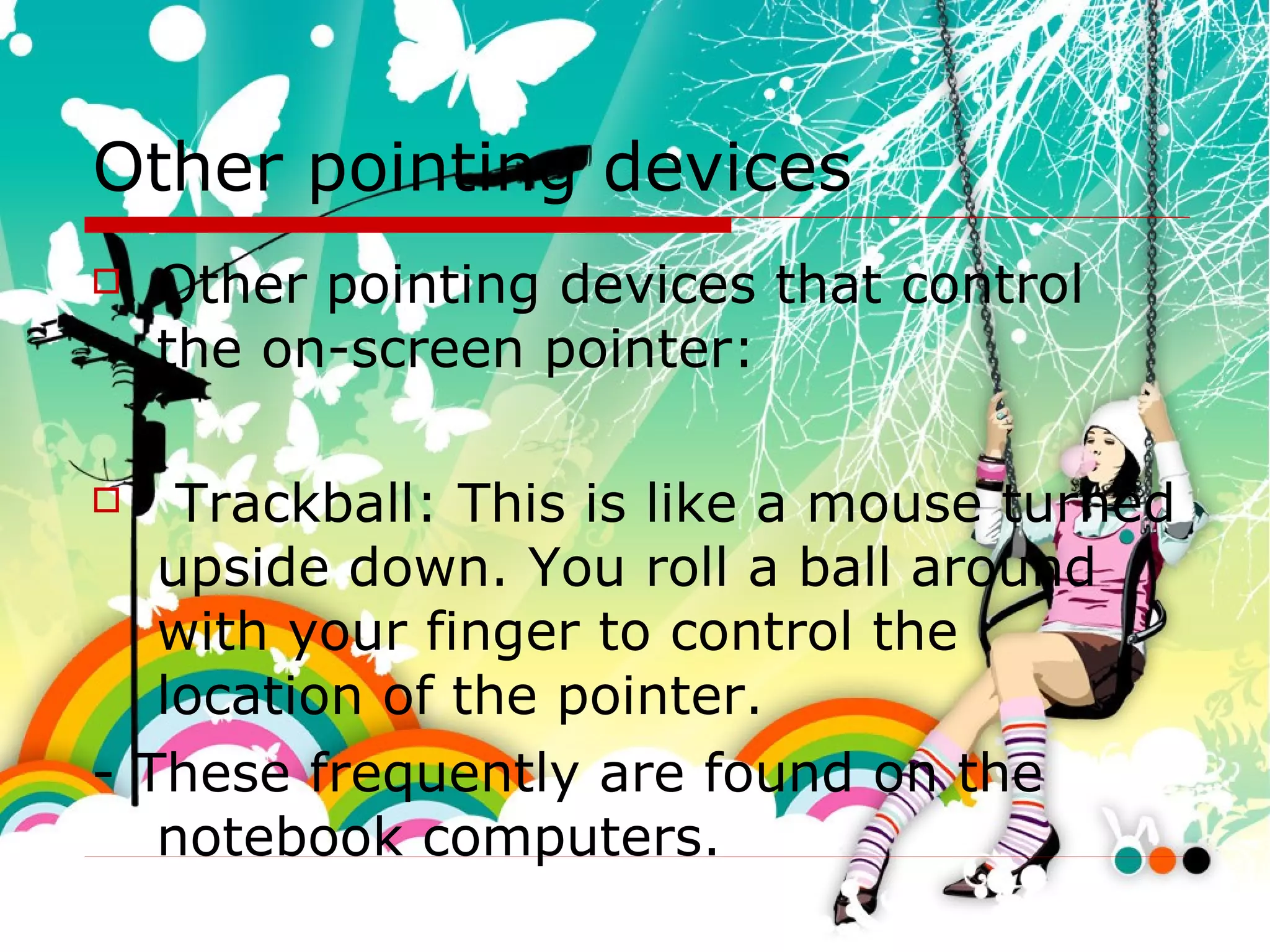Other pointing devices Other pointing devices that control the on-screen pointer:  Trackball: This is like a mouse turned upside down. You roll a ball around with your finger to control the location of the pointer. - These frequently are found on the notebook computers. 