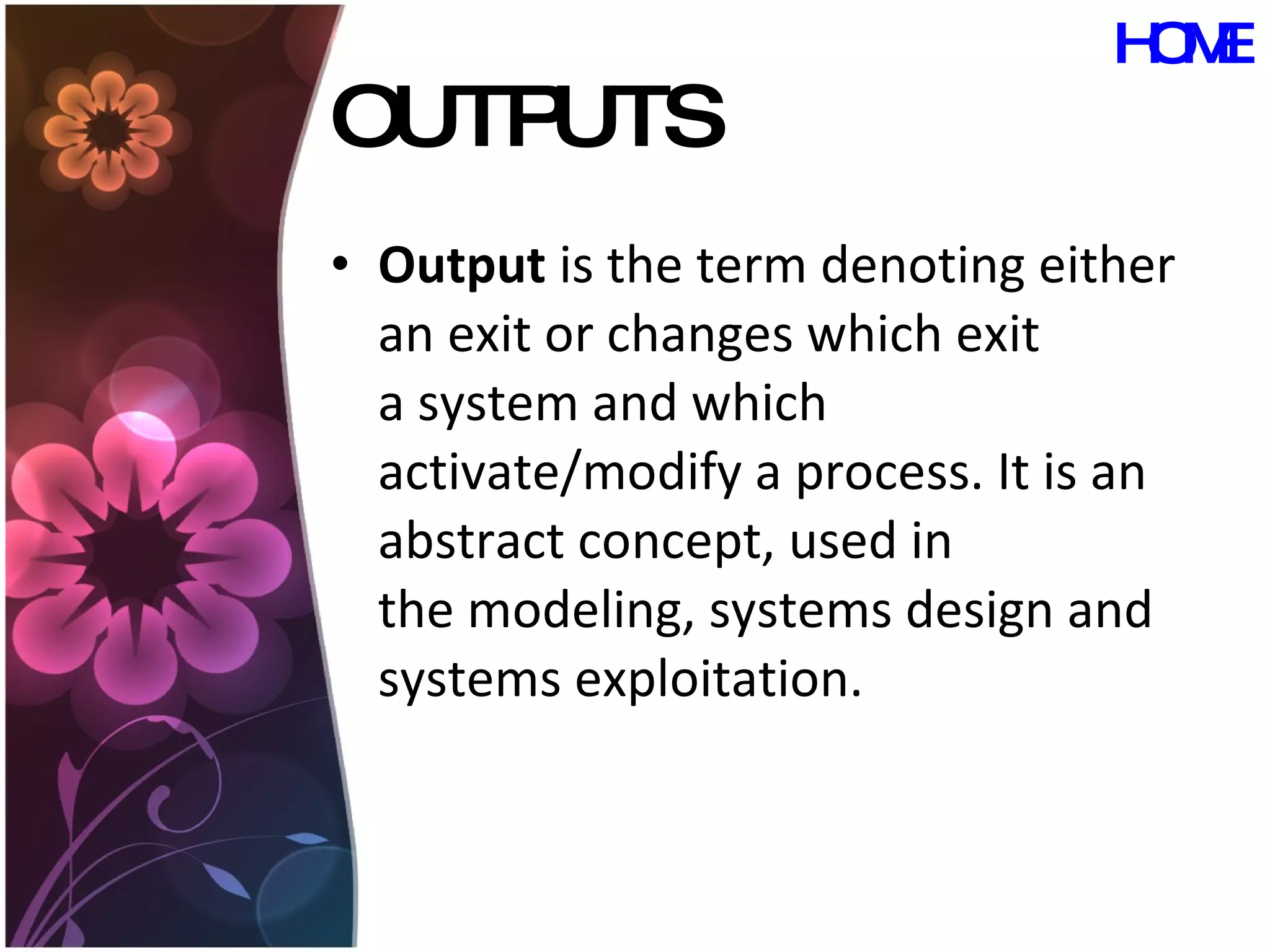 OUTPUTS Output  is the term denoting either an exit or changes which exit a system and which activate/modify a process. It is an abstract concept, used in the modeling, systems design and systems exploitation.  HOME 