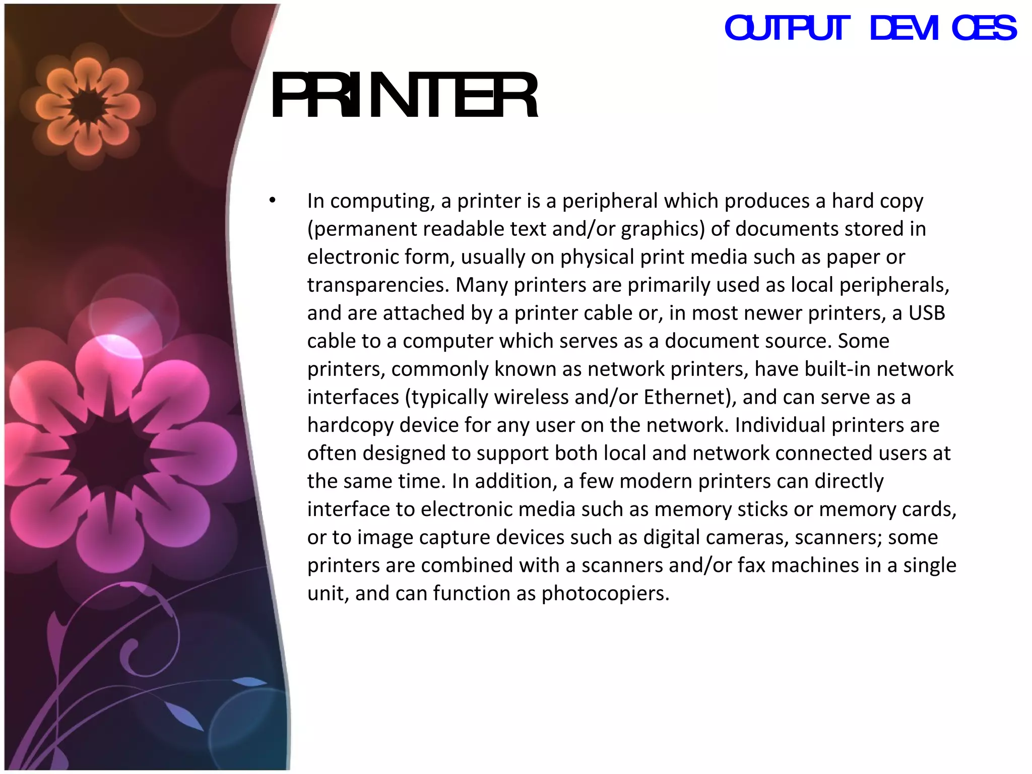PRINTER In computing, a printer is a peripheral which produces a hard copy (permanent readable text and/or graphics) of documents stored in electronic form, usually on physical print media such as paper or transparencies. Many printers are primarily used as local peripherals, and are attached by a printer cable or, in most newer printers, a USB cable to a computer which serves as a document source. Some printers, commonly known as network printers, have built-in network interfaces (typically wireless and/or Ethernet), and can serve as a hardcopy device for any user on the network. Individual printers are often designed to support both local and network connected users at the same time. In addition, a few modern printers can directly interface to electronic media such as memory sticks or memory cards, or to image capture devices such as digital cameras, scanners; some printers are combined with a scanners and/or fax machines in a single unit, and can function as photocopiers.  OUTPUT DEVICES 