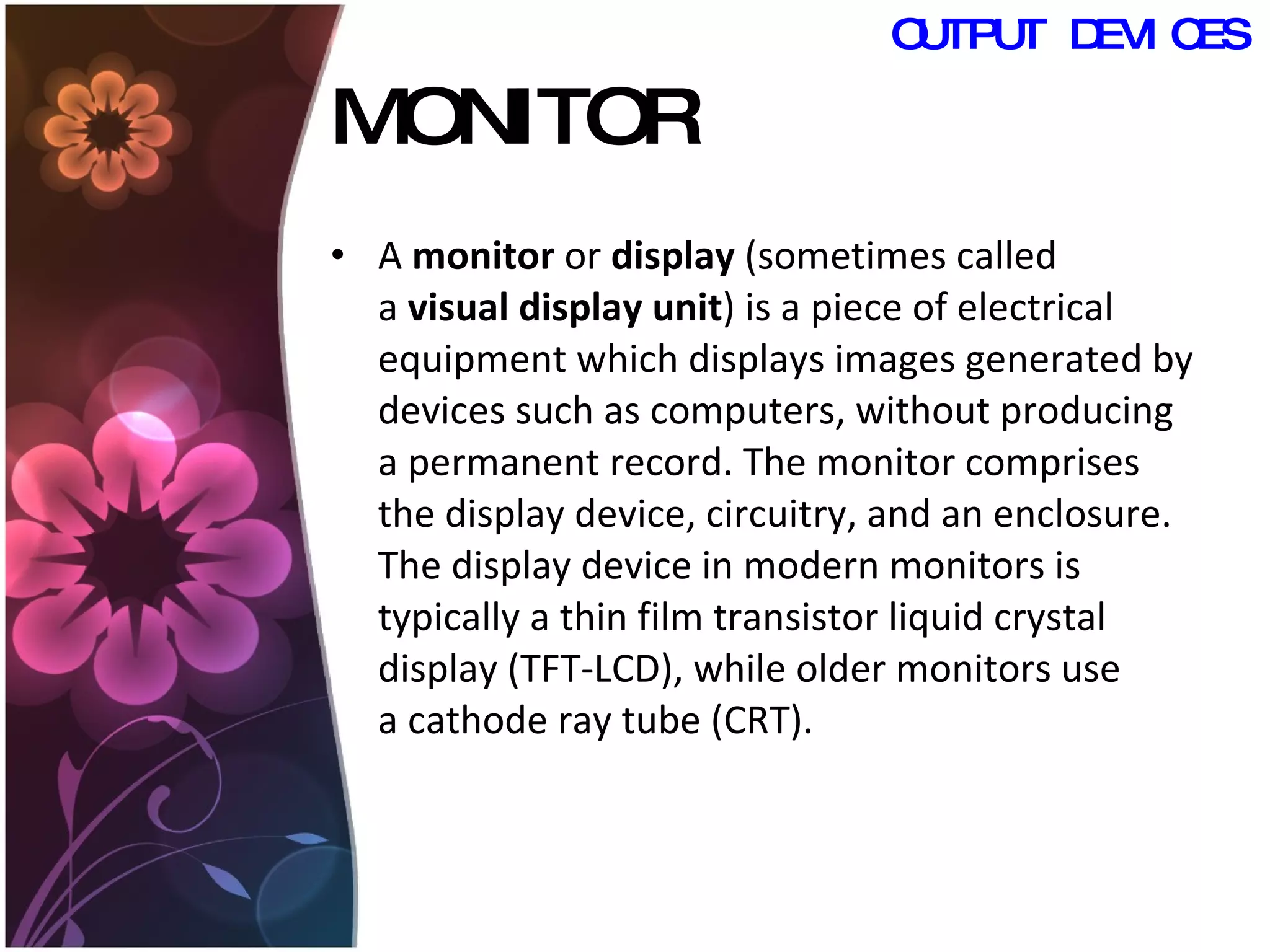 MONITOR A  monitor  or  display  (sometimes called a  visual display unit ) is a piece of electrical equipment which displays images generated by devices such as computers, without producing a permanent record. The monitor comprises the display device, circuitry, and an enclosure. The display device in modern monitors is typically a thin film transistor liquid crystal display (TFT-LCD), while older monitors use a cathode ray tube (CRT).  OUTPUT DEVICES 