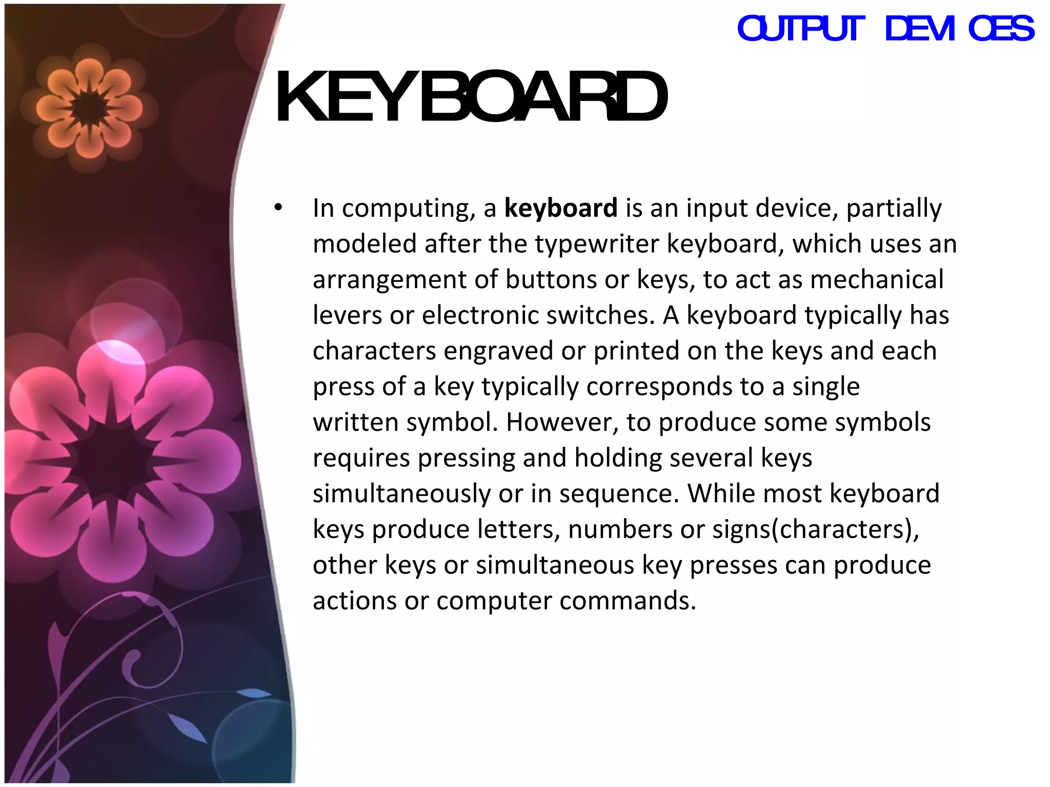 KEYBOARD In computing, a  keyboard  is an input device, partially modeled after the typewriter keyboard, which uses an arrangement of buttons or keys, to act as mechanical levers or electronic switches. A keyboard typically has characters engraved or printed on the keys and each press of a key typically corresponds to a single written symbol. However, to produce some symbols requires pressing and holding several keys simultaneously or in sequence. While most keyboard keys produce letters, numbers or signs(characters), other keys or simultaneous key presses can produce actions or computer commands.  OUTPUT DEVICES 