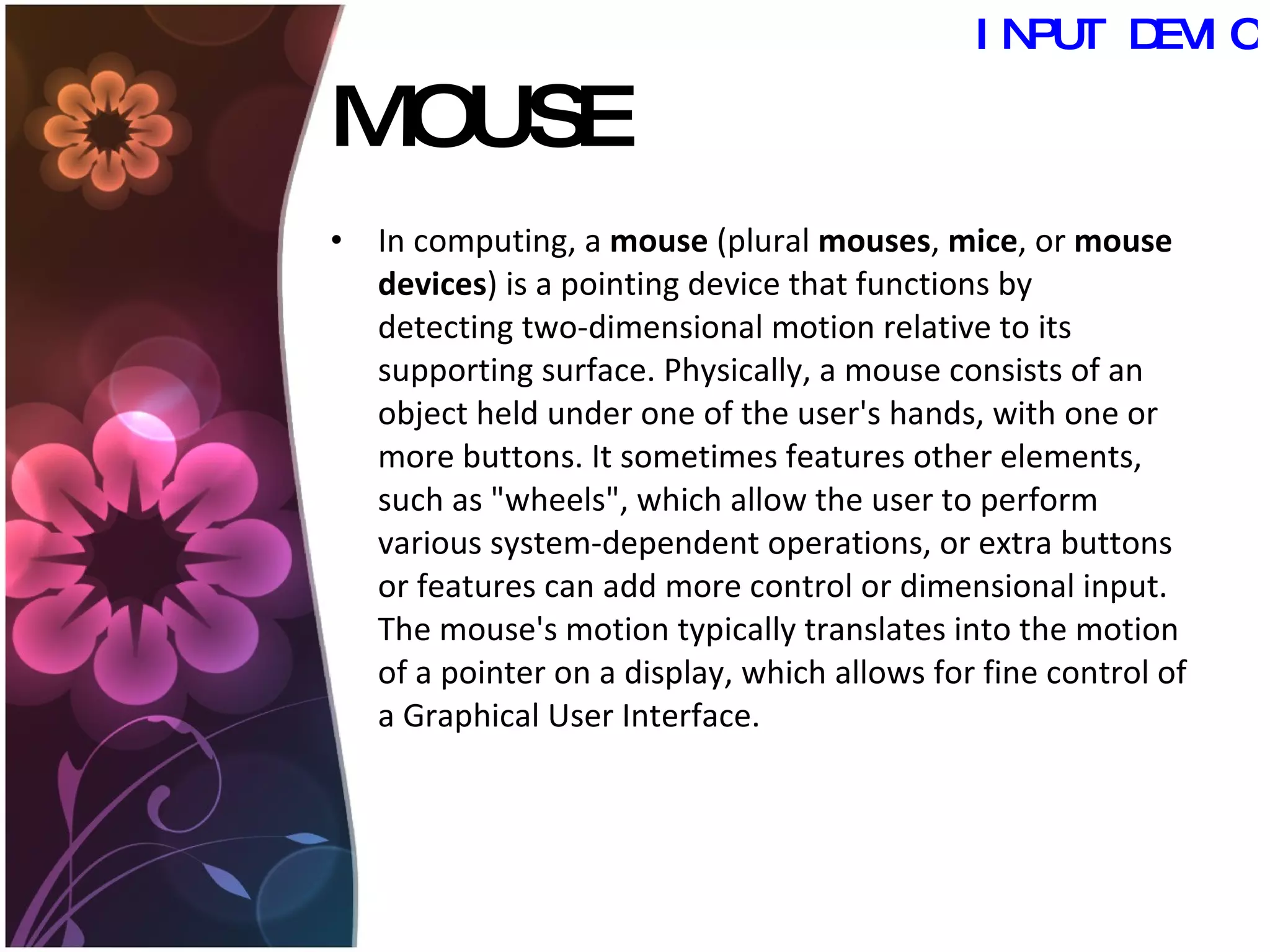 MOUSE In computing, a  mouse  (plural  mouses ,  mice , or  mouse devices ) is a pointing device that functions by detecting two-dimensional motion relative to its supporting surface. Physically, a mouse consists of an object held under one of the user's hands, with one or more buttons. It sometimes features other elements, such as "wheels", which allow the user to perform various system-dependent operations, or extra buttons or features can add more control or dimensional input. The mouse's motion typically translates into the motion of a pointer on a display, which allows for fine control of a Graphical User Interface.  INPUT DEVICES 