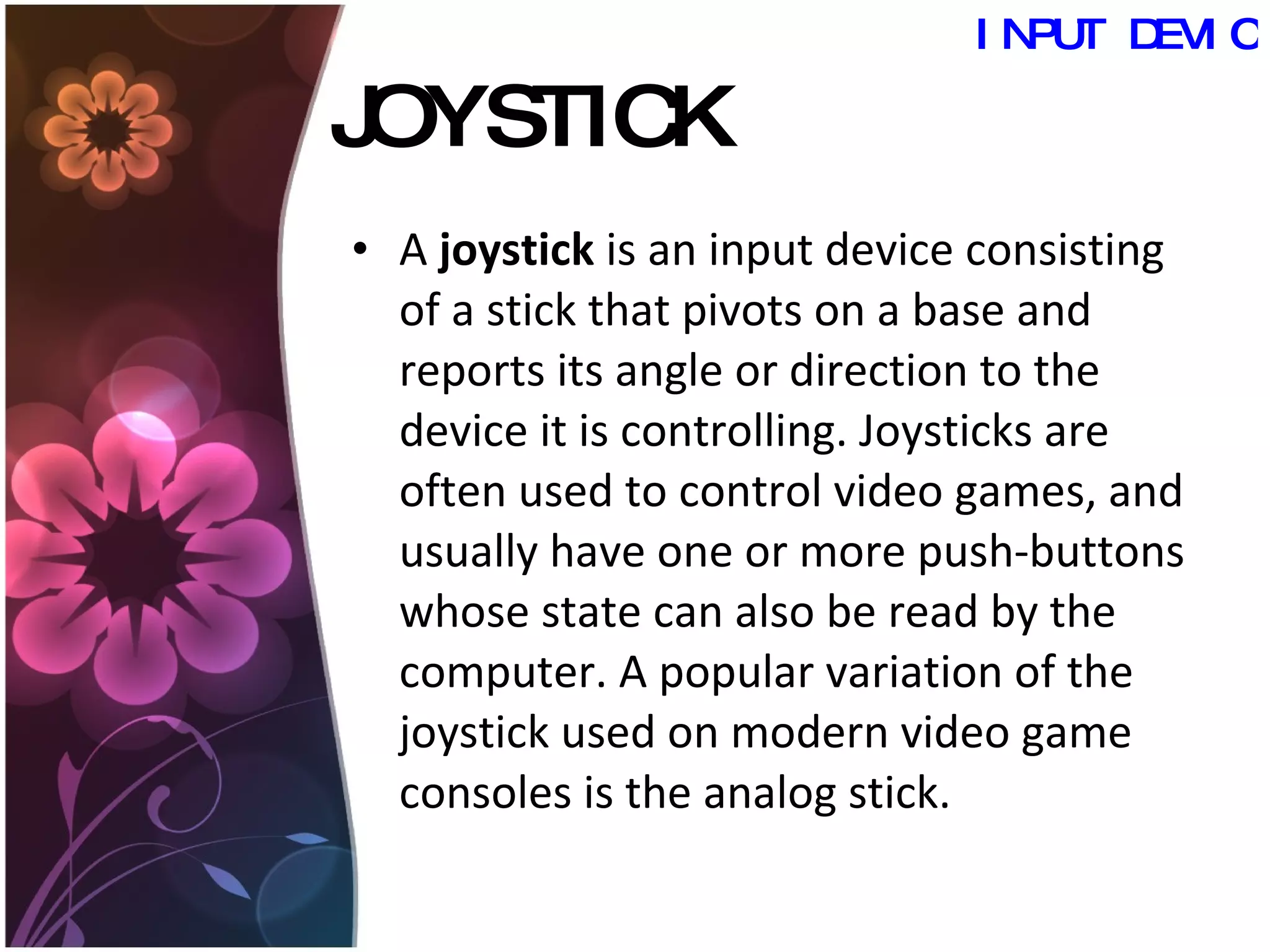 JOYSTICK A  joystick  is an input device consisting of a stick that pivots on a base and reports its angle or direction to the device it is controlling. Joysticks are often used to control video games, and usually have one or more push-buttons whose state can also be read by the computer. A popular variation of the joystick used on modern video game consoles is the analog stick.  INPUT DEVICES 