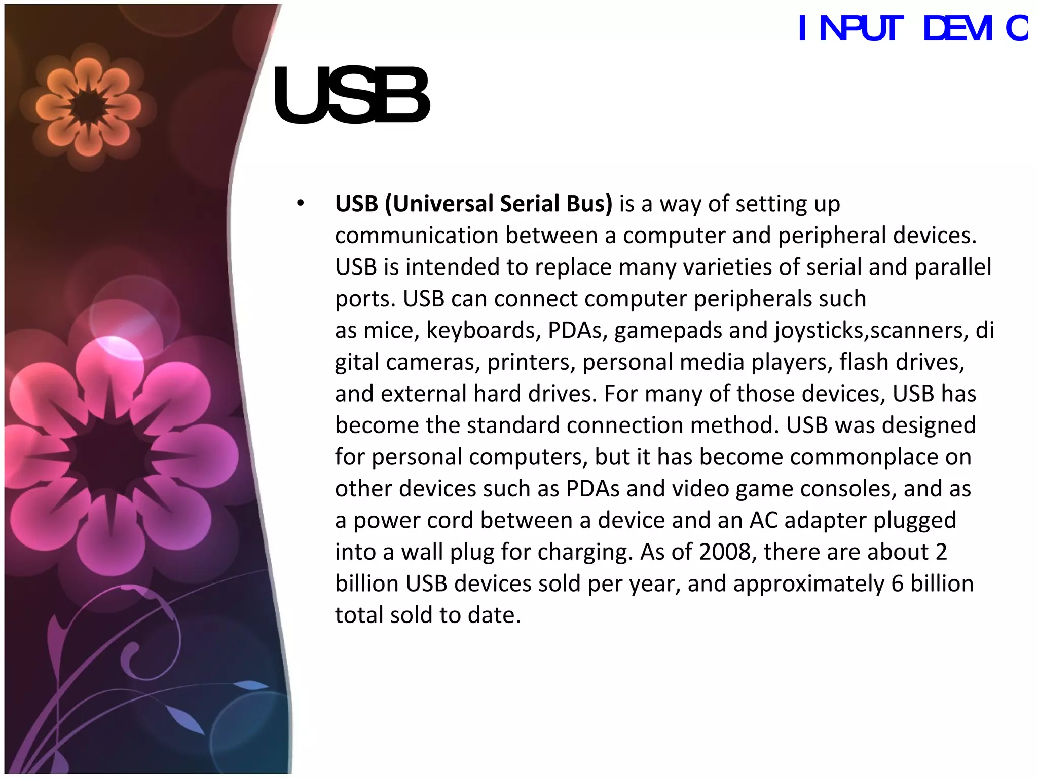 USB USB (Universal Serial Bus)  is a way of setting up communication between a computer and peripheral devices. USB is intended to replace many varieties of serial and parallel ports. USB can connect computer peripherals such as mice, keyboards, PDAs, gamepads and joysticks,scanners, digital cameras, printers, personal media players, flash drives, and external hard drives. For many of those devices, USB has become the standard connection method. USB was designed for personal computers, but it has become commonplace on other devices such as PDAs and video game consoles, and as a power cord between a device and an AC adapter plugged into a wall plug for charging. As of 2008, there are about 2 billion USB devices sold per year, and approximately 6 billion total sold to date. INPUT DEVICES 