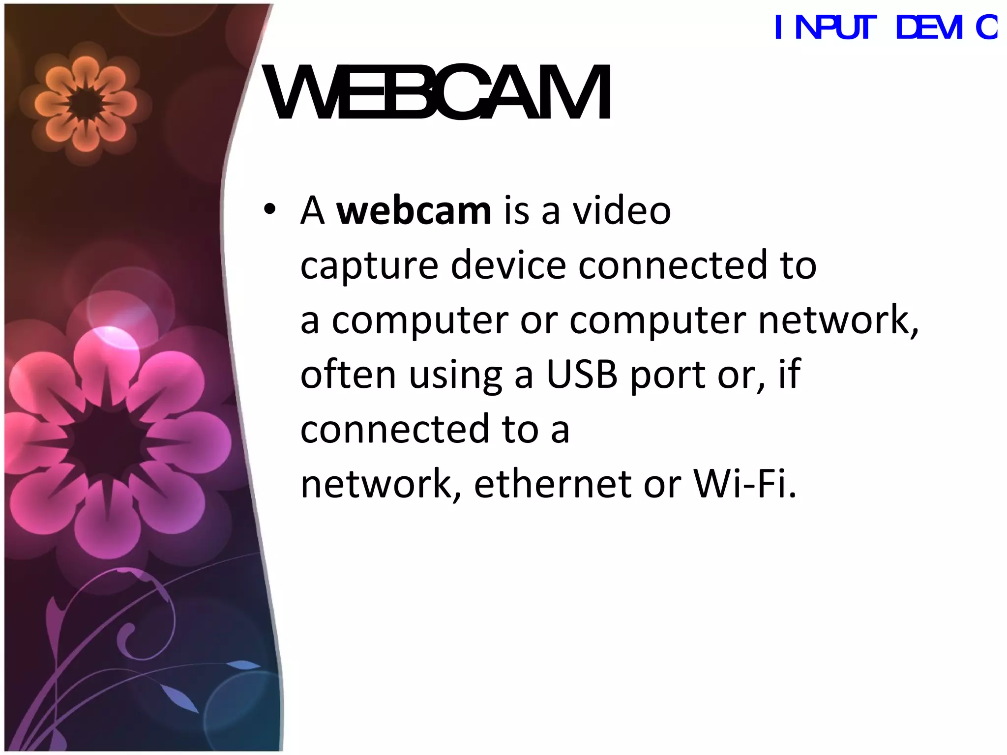 WEBCAM A  webcam  is a video capture device connected to a computer or computer network, often using a USB port or, if connected to a network, ethernet or Wi-Fi.  INPUT DEVICES 