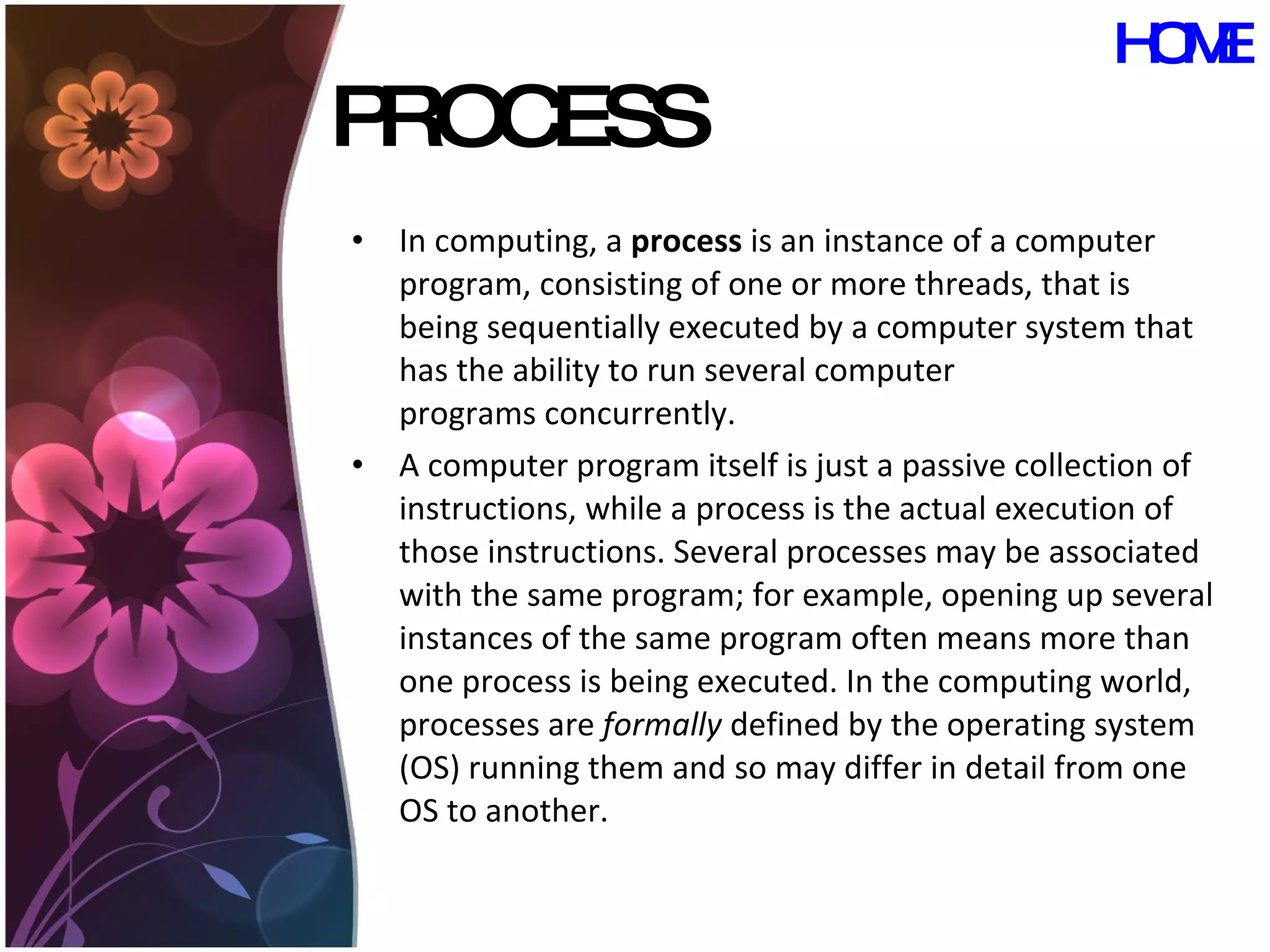 PROCESS In computing, a  process  is an instance of a computer program, consisting of one or more threads, that is being sequentially executed by a computer system that has the ability to run several computer programs concurrently. A computer program itself is just a passive collection of instructions, while a process is the actual execution of those instructions. Several processes may be associated with the same program; for example, opening up several instances of the same program often means more than one process is being executed. In the computing world, processes are  formally  defined by the operating system (OS) running them and so may differ in detail from one OS to another. HOME 