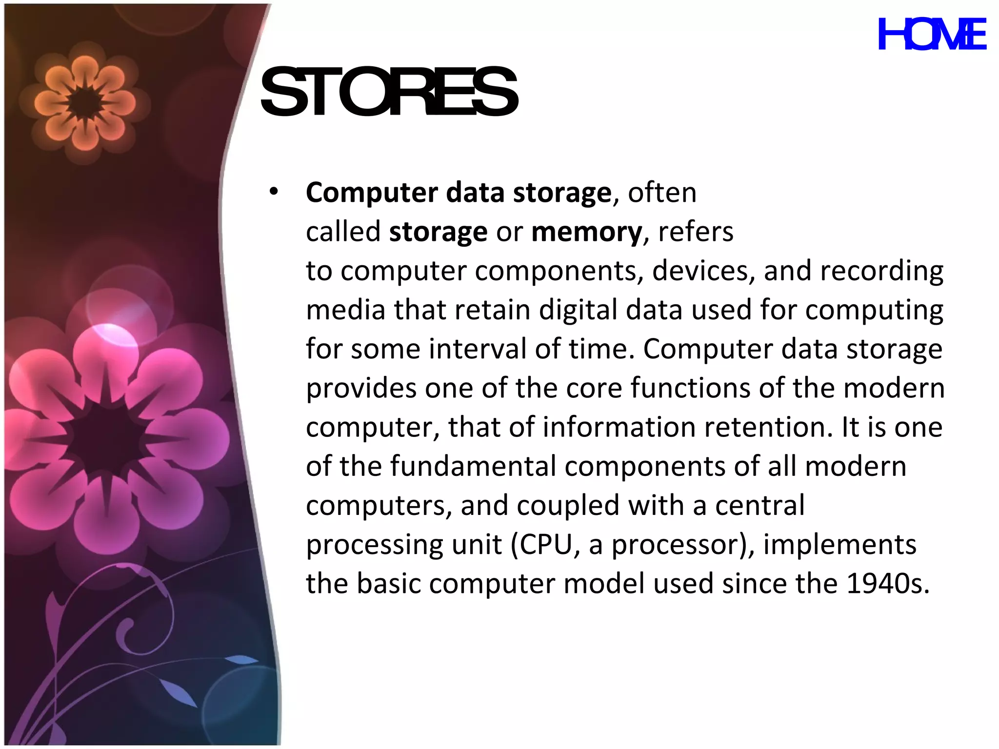 STORES Computer data storage , often called  storage  or  memory , refers to computer components, devices, and recording media that retain digital data used for computing for some interval of time. Computer data storage provides one of the core functions of the modern computer, that of information retention. It is one of the fundamental components of all modern computers, and coupled with a central processing unit (CPU, a processor), implements the basic computer model used since the 1940s.  HOME 