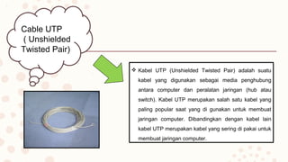 Cable UTP
( Unshielded
Twisted Pair)
 Kabel UTP (Unshielded Twisted Pair) adalah suatu
kabel yang digunakan sebagai media penghubung
antara computer dan peralatan jaringan (hub atau
switch). Kabel UTP merupakan salah satu kabel yang
paling popular saat yang di gunakan untuk membuat
jaringan computer. Dibandingkan dengan kabel lain
kabel UTP merupakan kabel yang sering di pakai untuk
membuat jaringan computer.
 