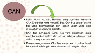  Dalam dunia otomotif, standard yang digunakan bernama
CAN (Controller Area Network) Bus. CAN Bus adalah sistem
bus yang dikembangkan oleh Robert Bosch yang lebih
dikususkan untuk dunia otomotif.
 CAN bus merupakan serial bus yang digunakan untuk
menghubungkan sistem dan sensor sebagai alternatif dari
sistem wiring konvensional.
 Dengan menggunakan CAN bus komponen otomotive dapat
berkomunikasi dengan kecepatan sampai dengan 1Mbps.
CAN
 