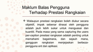Maklum Balas Pengguna
Terhadap Prestasi Rangkaian
 Walaupun prestasi rangkaian boleh diukur secara
objektif, impak sebenar dirasai oleh pengguna
adalah jauh lebih sukar untuk menguasai dan
kuantiti. Pada masa yang sama capturing the users
per-ception prestasi rangkaian adalah penting untuk
memahami bagaimana, dan sejauh mana,
gangguan rangkaian menjejaskan berbeza-
pengguna ent dan aplikasi.
 