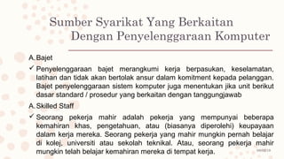 08/02/19
Sumber Syarikat Yang Berkaitan
Dengan Penyelenggaraan Komputer
A.Bajet
 Penyelenggaraan bajet merangkumi kerja berpasukan, keselamatan,
latihan dan tidak akan bertolak ansur dalam komitment kepada pelanggan.
Bajet penyelenggaraan sistem komputer juga menentukan jika unit berikut
dasar standard / prosedur yang berkaitan dengan tanggungjawab
A.Skilled Staff
 Seorang pekerja mahir adalah pekerja yang mempunyai beberapa
kemahiran khas, pengetahuan, atau (biasanya diperolehi) keupayaan
dalam kerja mereka. Seorang pekerja yang mahir mungkin pernah belajar
di kolej, universiti atau sekolah teknikal. Atau, seorang pekerja mahir
mungkin telah belajar kemahiran mereka di tempat kerja.
 