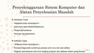08/02/19
Penyelenggaraan Sistem Komputer dan
Alatan Penyelesaian Masalah
 Hardware Tools
– Hardware tools merangkumi :-
– Instrumen Ujian Elektrik/Elektronic
– Peranti pemantauan
– Pemutar skru/plier/torch
 Software Tools
– -Software tools merangkumi :-
– Perisian diagnostik contohnya perisian anti virus dan test utilities
– Program pemantauan dan error lodging program dan aplikasi sistem yang khusus
 