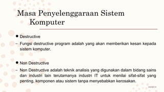 08/02/19
Masa Penyelenggaraan Sistem
Komputer
Destructive
– Fungsi destructive program adalah yang akan memberikan kesan kepada
sistem komputer.
Non Destructive
– Non Destructive adalah teknik analisis yang digunakan dalam bidang sains
dan industri lain terutamanya industri IT untuk menilai sifat-sifat yang
penting, komponen atau sistem tanpa menyebabkan kerosakan.
 