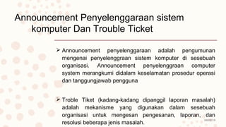 08/02/19
Announcement Penyelenggaraan sistem
komputer Dan Trouble Ticket
 Announcement penyelenggaraan adalah pengumunan
mengenai penyelenggraan sistem komputer di sesebuah
organisasi. Announcement penyelenggraan computer
system merangkumi didalam keselamatan prosedur operasi
dan tanggungjawab pengguna
 Troble Tiket (kadang-kadang dipanggil laporan masalah)
adalah mekanisme yang digunakan dalam sesebuah
organisasi untuk mengesan pengesanan, laporan, dan
resolusi beberapa jenis masalah.
 