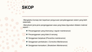 SKOP
–Mengetahui konsep dan keperluan pengurusan penyelenggaraan sistem yang lebih
sistematik.
–Memahami jenis-jenis pengenggaraan asas yang biasa digunakan didalam makmal
seperti :-
Penyenggaraan yang dirancang ( regular maintenance)
Penyenggaraan yang tidak di rancang
Senggeraan berjadual (Preventive maintenance)
Senggeraan pembetulan ( Corrective Maintenance)
Senggeraan kerosakan ( Breakdown Maintenance)
 