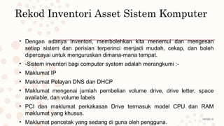 08/02/19
Rekod Inventori Asset Sistem Komputer
• Dengan adanya Inventori, membolehkan kita menemui dan mengesan
setiap sistem dan perisian terperinci menjadi mudah, cekap, dan boleh
dipercayai untuk menguruskan dimana-mana tempat.
• -Sistem inventori bagi computer system adalah merangkumi :-
• Maklumat IP
• Maklumat Pelayan DNS dan DHCP
• Maklumat mengenai jumlah pembelian volume drive, drive letter, space
available, dan volume labels
• PCI dan maklumat perkakasan Drive termasuk model CPU dan RAM
maklumat yang khusus.
• Maklumat pencetak yang sedang di guna oleh pengguna.
 