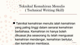 08/02/19
Teknikal Kemahiran Menulis
( Technical Writing Skill)
 Teknikal kemahiran menulis ialah kemahiran
yang paling tinggi dalam senarai kemahiran
berbahasa. Kemahiran ini hanya boleh
dikuasai jika seseorang itu telah menguasai
kemahiran mendengar, kemahiran bertutur,
dan kemahiran membaca.
 