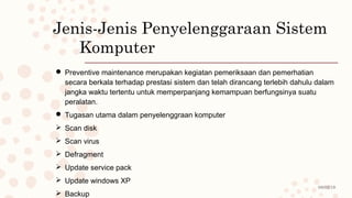 08/02/19
Jenis-Jenis Penyelenggaraan Sistem
Komputer
 Preventive maintenance merupakan kegiatan pemeriksaan dan pemerhatian
secara berkala terhadap prestasi sistem dan telah dirancang terlebih dahulu dalam
jangka waktu tertentu untuk memperpanjang kemampuan berfungsinya suatu
peralatan.
 Tugasan utama dalam penyelenggraan komputer
 Scan disk
 Scan virus
 Defragment
 Update service pack
 Update windows XP
 Backup
 