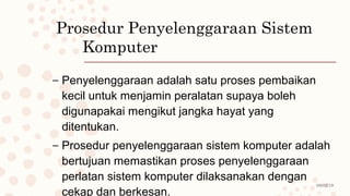 08/02/19
Prosedur Penyelenggaraan Sistem
Komputer
– Penyelenggaraan adalah satu proses pembaikan
kecil untuk menjamin peralatan supaya boleh
digunapakai mengikut jangka hayat yang
ditentukan.
– Prosedur penyelenggaraan sistem komputer adalah
bertujuan memastikan proses penyelenggaraan
perlatan sistem komputer dilaksanakan dengan
cekap dan berkesan.
 