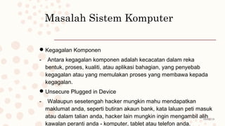 08/02/19
Masalah Sistem Komputer
Kegagalan Komponen
- Antara kegagalan komponen adalah kecacatan dalam reka
bentuk, proses, kualiti, atau aplikasi bahagian, yang penyebab
kegagalan atau yang memulakan proses yang membawa kepada
kegagalan.
Unsecure Plugged in Device
- Walaupun sesetengah hacker mungkin mahu mendapatkan
maklumat anda, seperti butiran akaun bank, kata laluan peti masuk
atau dalam talian anda, hacker lain mungkin ingin mengambil alih
kawalan peranti anda - komputer, tablet atau telefon anda.
 