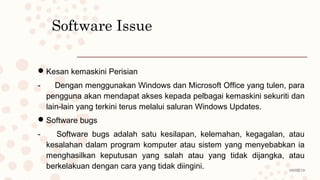 08/02/19
Software Issue
Kesan kemaskini Perisian
- Dengan menggunakan Windows dan Microsoft Office yang tulen, para
pengguna akan mendapat akses kepada pelbagai kemaskini sekuriti dan
lain-lain yang terkini terus melalui saluran Windows Updates.
Software bugs
- Software bugs adalah satu kesilapan, kelemahan, kegagalan, atau
kesalahan dalam program komputer atau sistem yang menyebabkan ia
menghasilkan keputusan yang salah atau yang tidak dijangka, atau
berkelakuan dengan cara yang tidak diingini.
 