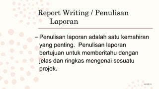 08/02/19
Report Writing / Penulisan
Laporan
– Penulisan laporan adalah satu kemahiran
yang penting. Penulisan laporan
bertujuan untuk memberitahu dengan
jelas dan ringkas mengenai sesuatu
projek.
 