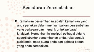 08/02/19
Kemahiran Persembahan
 Kemahiran persembahan adalah kemahiran yang
anda perlukan dalam menyampaikan persembahan
yang berkesan dan menarik untuk pelbagai
khalayak. Kemahiran ini meliputi pelbagai bidang
seperti struktur persembahan anda, reka bentuk
slaid anda, nada suara anda dan bahasa badan
yang anda sampaikan.
 