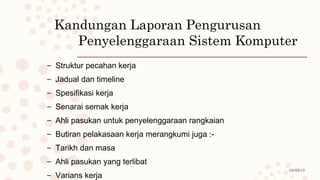 08/02/19
Kandungan Laporan Pengurusan
Penyelenggaraan Sistem Komputer
– Struktur pecahan kerja
– Jadual dan timeline
– Spesifikasi kerja
– Senarai semak kerja
– Ahli pasukan untuk penyelenggaraan rangkaian
– Butiran pelakasaan kerja merangkumi juga :-
– Tarikh dan masa
– Ahli pasukan yang terlibat
– Varians kerja
 