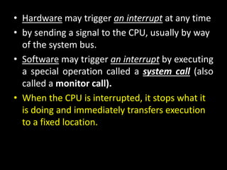 • Hardware may trigger an interrupt at any time
• by sending a signal to the CPU, usually by way
of the system bus.
• Software may trigger an interrupt by executing
a special operation called a system call (also
called a monitor call).
• When the CPU is interrupted, it stops what it
is doing and immediately transfers execution
to a fixed location.
 