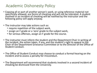 Academic Dishonesty Policy
• Copying all or part of another person's work, or using reference material not
specifically allowed, are forms of cheating and will not be tolerated. A student
involved in an incident of cheating will be notified by the instructor and the
following policy will apply anyway.
• The instructor may take actions such as:
• require repetition of the subject work,
• assign an F grade or a 'zero' grade to the subject work,
• for serious offenses, assign an F grade for the course.
• The instructor must inform the student and the Department Chair in writing of
the incident, the action taken, if any, and the student's right to appeal to the
Chair of the Department Grievance Committee or to the Director of the Office of
Student Conduct.
• The Office of Student Conduct may choose to conduct a formal hearing on the
incident and to assess a penalty for misconduct.
• The Department will recommend that students involved in a second incident of
cheating be dismissed from the University.
 