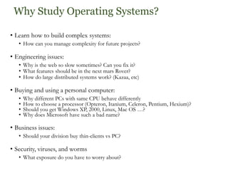 Why Study Operating Systems?
• Learn how to build complex systems:
• How can you manage complexity for future projects?
• Engineering issues:
• Why is the web so slow sometimes? Can you fix it?
• What features should be in the next mars Rover?
• How do large distributed systems work? (Kazaa, etc)
• Buying and using a personal computer:
• Why different PCs with same CPU behave differently
• How to choose a processor (Opteron, Itanium, Celeron, Pentium, Hexium)?
• Should you get Windows XP, 2000, Linux, Mac OS …?
• Why does Microsoft have such a bad name?
• Business issues:
• Should your division buy thin-clients vs PC?
• Security, viruses, and worms
• What exposure do you have to worry about?
 
