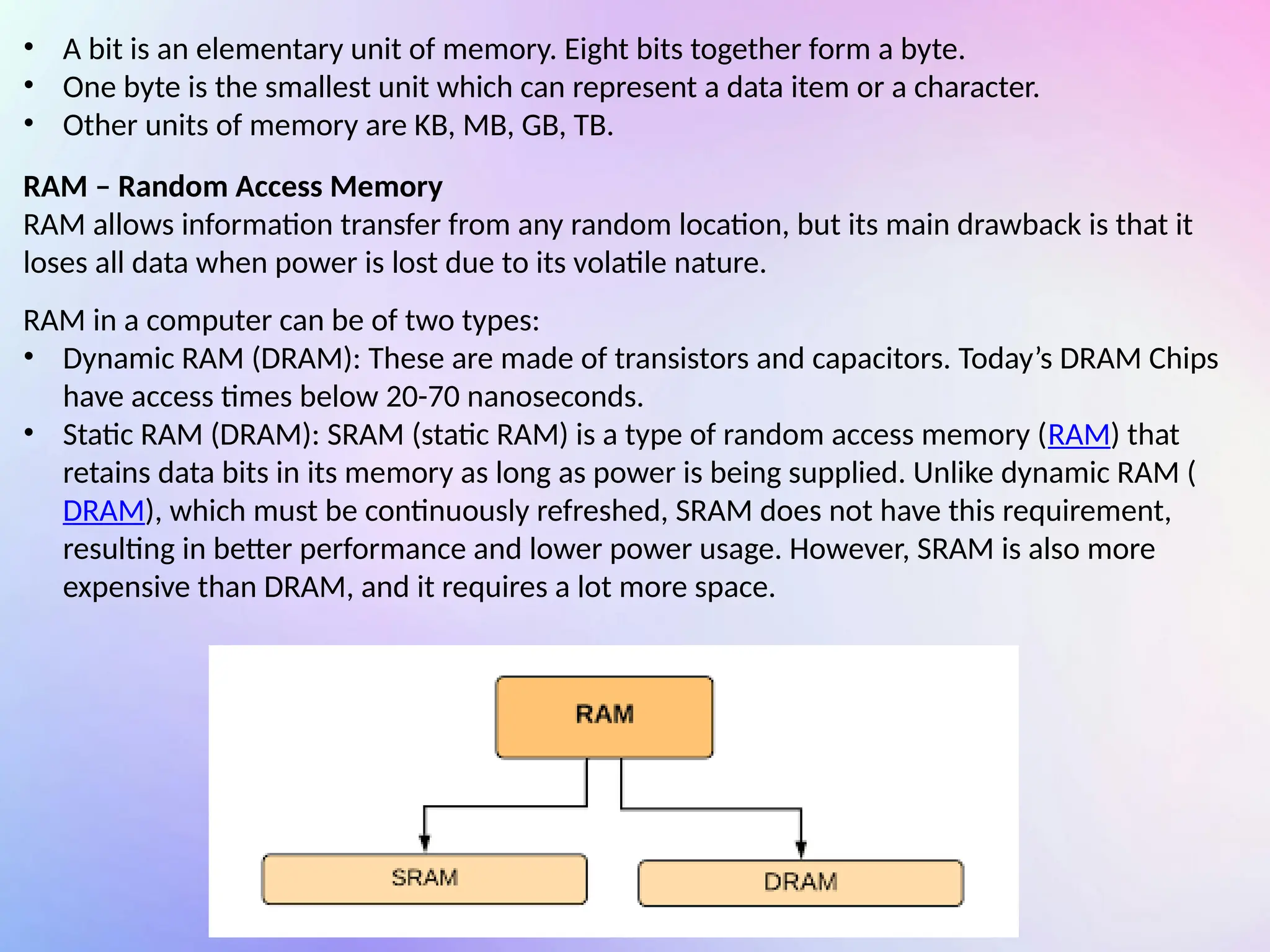 • A bit is an elementary unit of memory. Eight bits together form a byte.
• One byte is the smallest unit which can represent a data item or a character.
• Other units of memory are KB, MB, GB, TB.
RAM – Random Access Memory
RAM allows information transfer from any random location, but its main drawback is that it
loses all data when power is lost due to its volatile nature.
RAM in a computer can be of two types:
• Dynamic RAM (DRAM): These are made of transistors and capacitors. Today’s DRAM Chips
have access times below 20-70 nanoseconds.
• Static RAM (DRAM): SRAM (static RAM) is a type of random access memory (RAM) that
retains data bits in its memory as long as power is being supplied. Unlike dynamic RAM (
DRAM), which must be continuously refreshed, SRAM does not have this requirement,
resulting in better performance and lower power usage. However, SRAM is also more
expensive than DRAM, and it requires a lot more space.
 