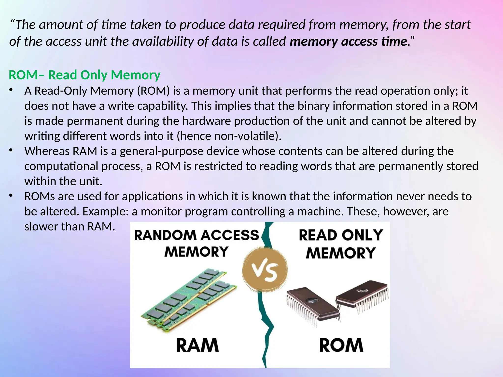 “The amount of time taken to produce data required from memory, from the start
of the access unit the availability of data is called memory access time.”
ROM– Read Only Memory
• A Read-Only Memory (ROM) is a memory unit that performs the read operation only; it
does not have a write capability. This implies that the binary information stored in a ROM
is made permanent during the hardware production of the unit and cannot be altered by
writing different words into it (hence non-volatile).
• Whereas RAM is a general-purpose device whose contents can be altered during the
computational process, a ROM is restricted to reading words that are permanently stored
within the unit.
• ROMs are used for applications in which it is known that the information never needs to
be altered. Example: a monitor program controlling a machine. These, however, are
slower than RAM.
 