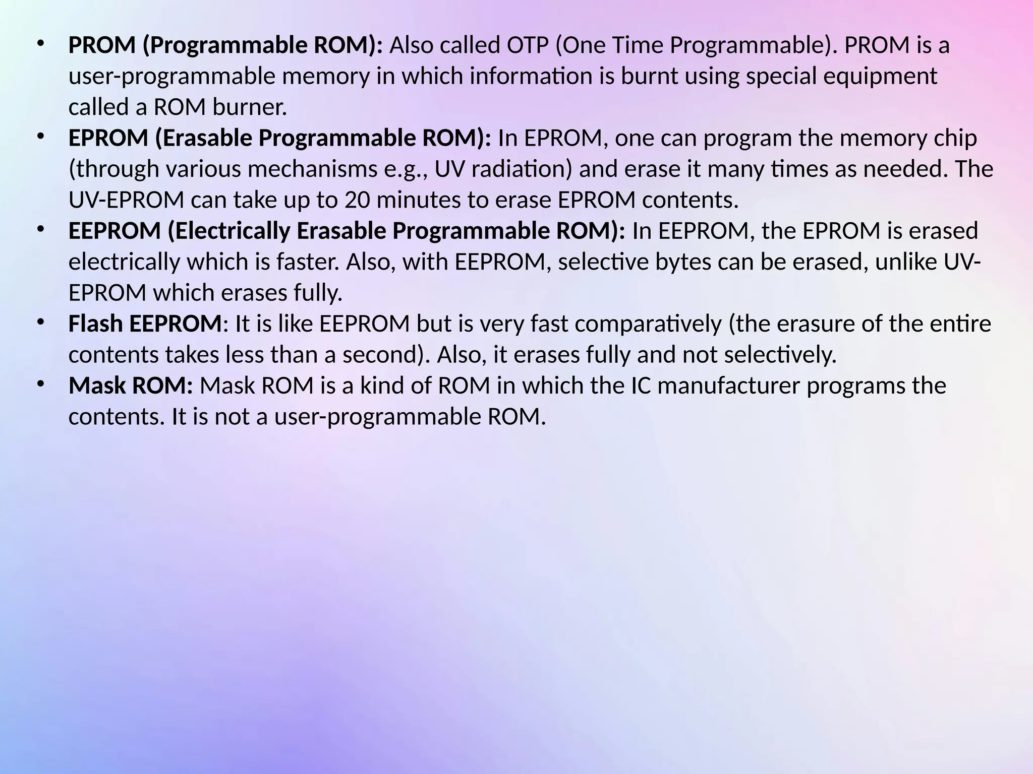 • PROM (Programmable ROM): Also called OTP (One Time Programmable). PROM is a
user-programmable memory in which information is burnt using special equipment
called a ROM burner.
• EPROM (Erasable Programmable ROM): In EPROM, one can program the memory chip
(through various mechanisms e.g., UV radiation) and erase it many times as needed. The
UV-EPROM can take up to 20 minutes to erase EPROM contents.
• EEPROM (Electrically Erasable Programmable ROM): In EEPROM, the EPROM is erased
electrically which is faster. Also, with EEPROM, selective bytes can be erased, unlike UV-
EPROM which erases fully.
• Flash EEPROM: It is like EEPROM but is very fast comparatively (the erasure of the entire
contents takes less than a second). Also, it erases fully and not selectively.
• Mask ROM: Mask ROM is a kind of ROM in which the IC manufacturer programs the
contents. It is not a user-programmable ROM.
 