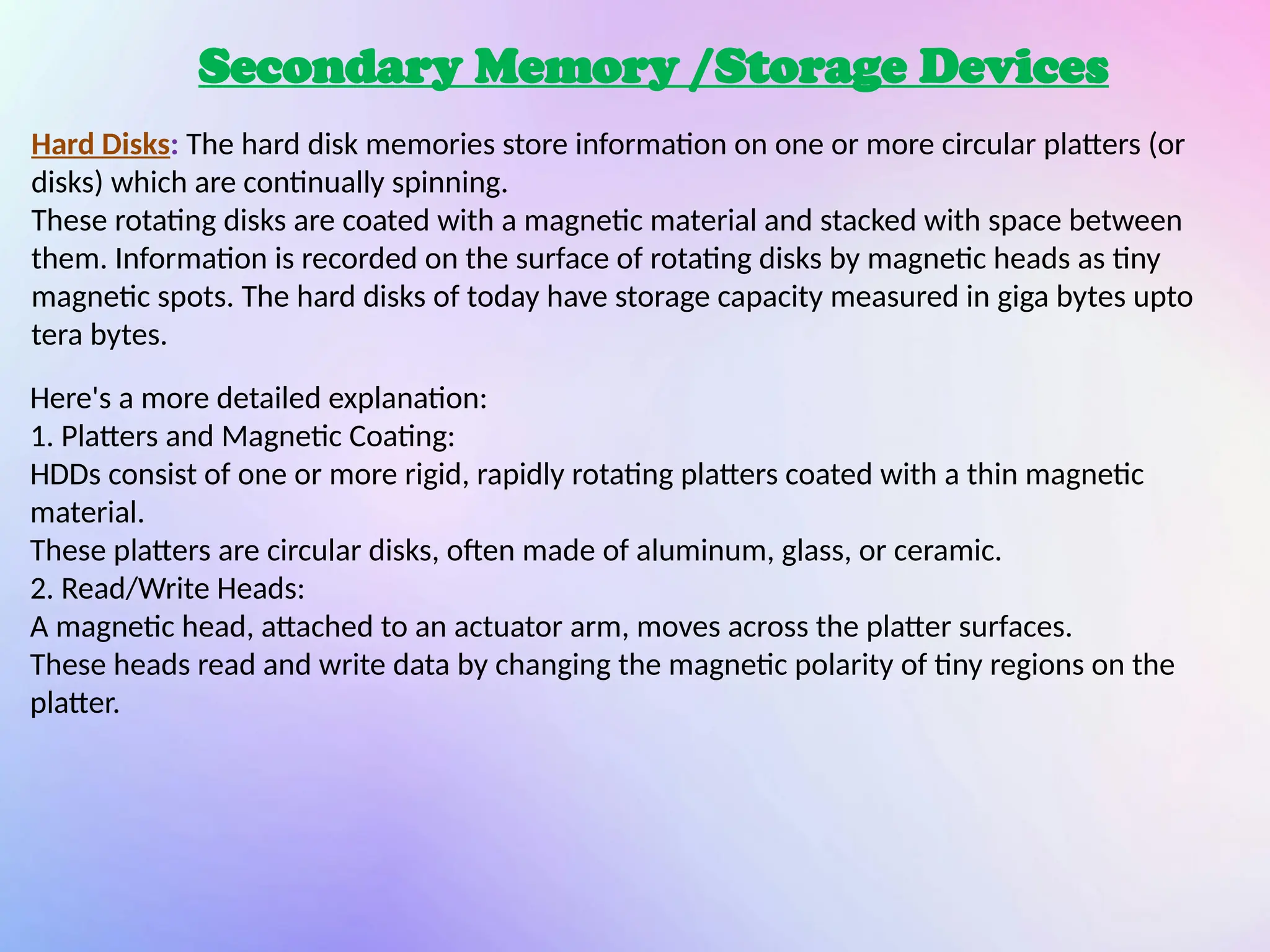 Secondary Memory /Storage Devices
Hard Disks: The hard disk memories store information on one or more circular platters (or
disks) which are continually spinning.
These rotating disks are coated with a magnetic material and stacked with space between
them. Information is recorded on the surface of rotating disks by magnetic heads as tiny
magnetic spots. The hard disks of today have storage capacity measured in giga bytes upto
tera bytes.
Here's a more detailed explanation:
1. Platters and Magnetic Coating:
HDDs consist of one or more rigid, rapidly rotating platters coated with a thin magnetic
material.
These platters are circular disks, often made of aluminum, glass, or ceramic.
2. Read/Write Heads:
A magnetic head, attached to an actuator arm, moves across the platter surfaces.
These heads read and write data by changing the magnetic polarity of tiny regions on the
platter.
 
