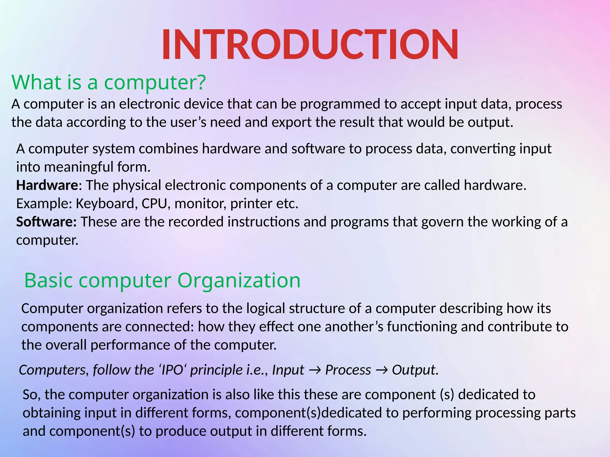 INTRODUCTION
What is a computer?
A computer is an electronic device that can be programmed to accept input data, process
the data according to the user’s need and export the result that would be output.
A computer system combines hardware and software to process data, converting input
into meaningful form.
Hardware: The physical electronic components of a computer are called hardware.
Example: Keyboard, CPU, monitor, printer etc.
Software: These are the recorded instructions and programs that govern the working of a
computer.
Basic computer Organization
Computer organization refers to the logical structure of a computer describing how its
components are connected: how they effect one another’s functioning and contribute to
the overall performance of the computer.
Computers, follow the ‘IPO‘ principle i.e., Input → Process → Output.
So, the computer organization is also like this these are component (s) dedicated to
obtaining input in different forms, component(s)dedicated to performing processing parts
and component(s) to produce output in different forms.
 
