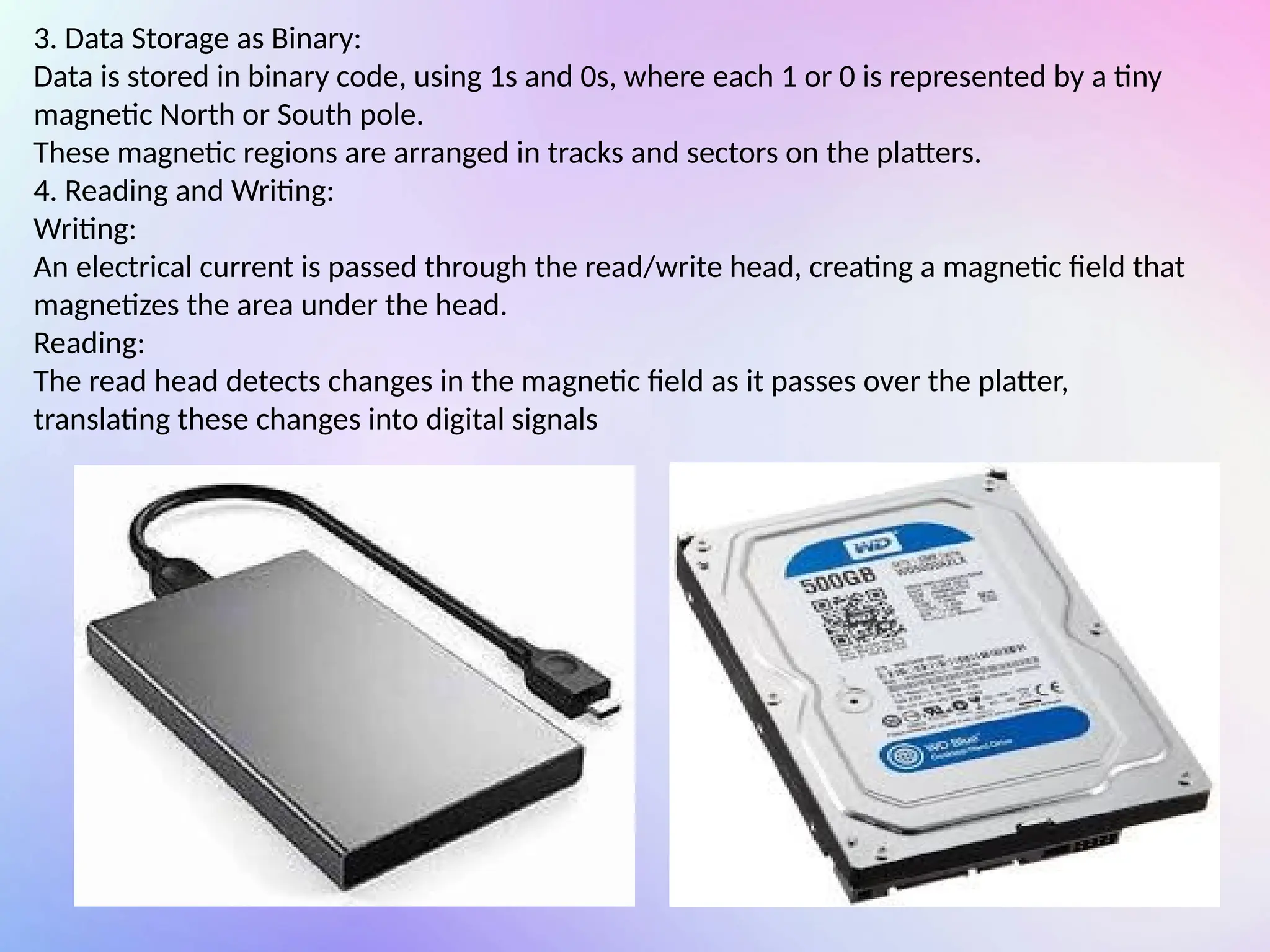 3. Data Storage as Binary:
Data is stored in binary code, using 1s and 0s, where each 1 or 0 is represented by a tiny
magnetic North or South pole.
These magnetic regions are arranged in tracks and sectors on the platters.
4. Reading and Writing:
Writing:
An electrical current is passed through the read/write head, creating a magnetic field that
magnetizes the area under the head.
Reading:
The read head detects changes in the magnetic field as it passes over the platter,
translating these changes into digital signals
 