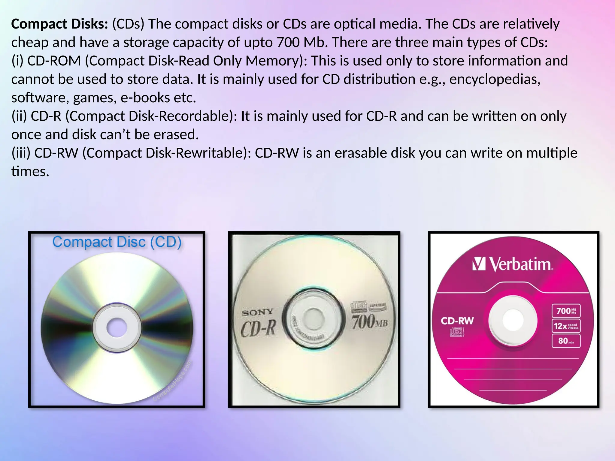 Compact Disks: (CDs) The compact disks or CDs are optical media. The CDs are relatively
cheap and have a storage capacity of upto 700 Mb. There are three main types of CDs:
(i) CD-ROM (Compact Disk-Read Only Memory): This is used only to store information and
cannot be used to store data. It is mainly used for CD distribution e.g., encyclopedias,
software, games, e-books etc.
(ii) CD-R (Compact Disk-Recordable): It is mainly used for CD-R and can be written on only
once and disk can’t be erased.
(iii) CD-RW (Compact Disk-Rewritable): CD-RW is an erasable disk you can write on multiple
times.
 