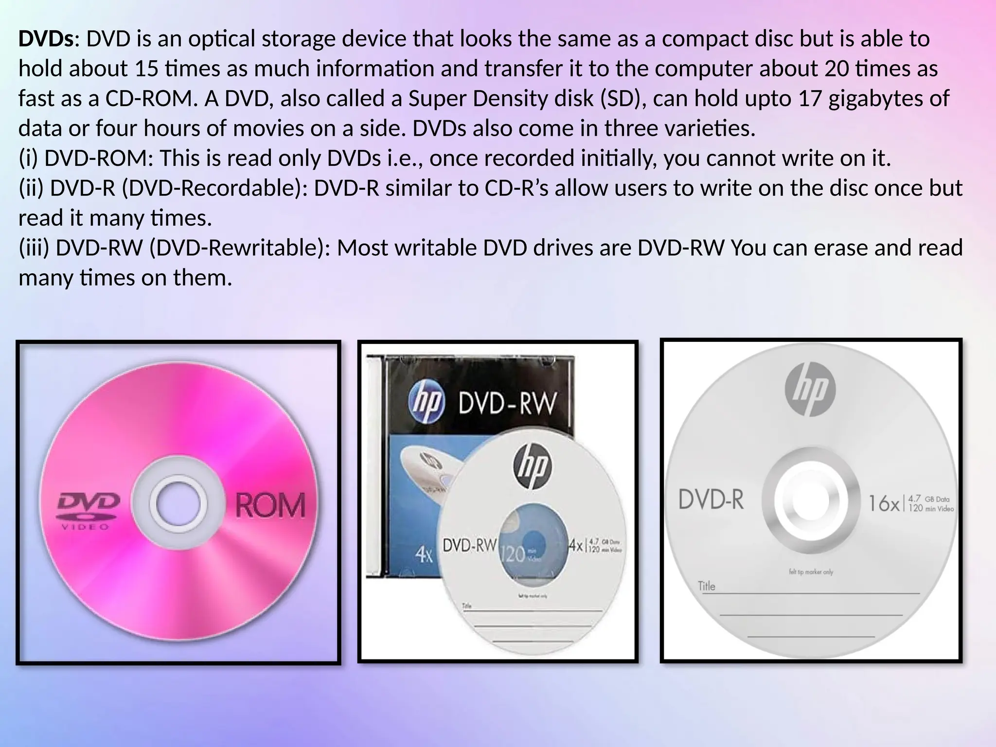 DVDs: DVD is an optical storage device that looks the same as a compact disc but is able to
hold about 15 times as much information and transfer it to the computer about 20 times as
fast as a CD-ROM. A DVD, also called a Super Density disk (SD), can hold upto 17 gigabytes of
data or four hours of movies on a side. DVDs also come in three varieties.
(i) DVD-ROM: This is read only DVDs i.e., once recorded initially, you cannot write on it.
(ii) DVD-R (DVD-Recordable): DVD-R similar to CD-R’s allow users to write on the disc once but
read it many times.
(iii) DVD-RW (DVD-Rewritable): Most writable DVD drives are DVD-RW You can erase and read
many times on them.
 