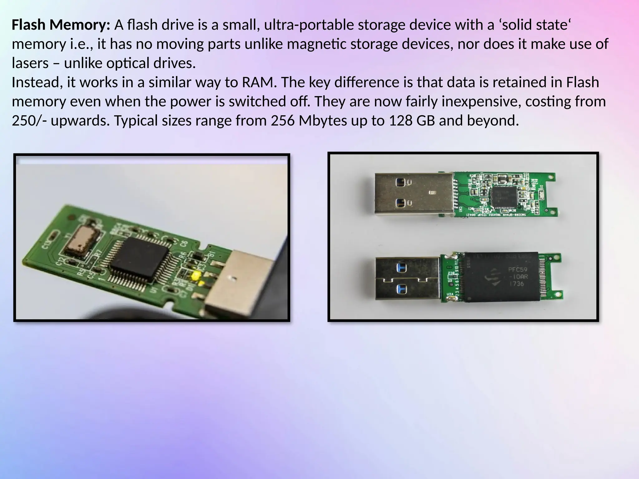 Flash Memory: A flash drive is a small, ultra-portable storage device with a ‘solid state‘
memory i.e., it has no moving parts unlike magnetic storage devices, nor does it make use of
lasers – unlike optical drives.
Instead, it works in a similar way to RAM. The key difference is that data is retained in Flash
memory even when the power is switched off. They are now fairly inexpensive, costing from
250/- upwards. Typical sizes range from 256 Mbytes up to 128 GB and beyond.
 