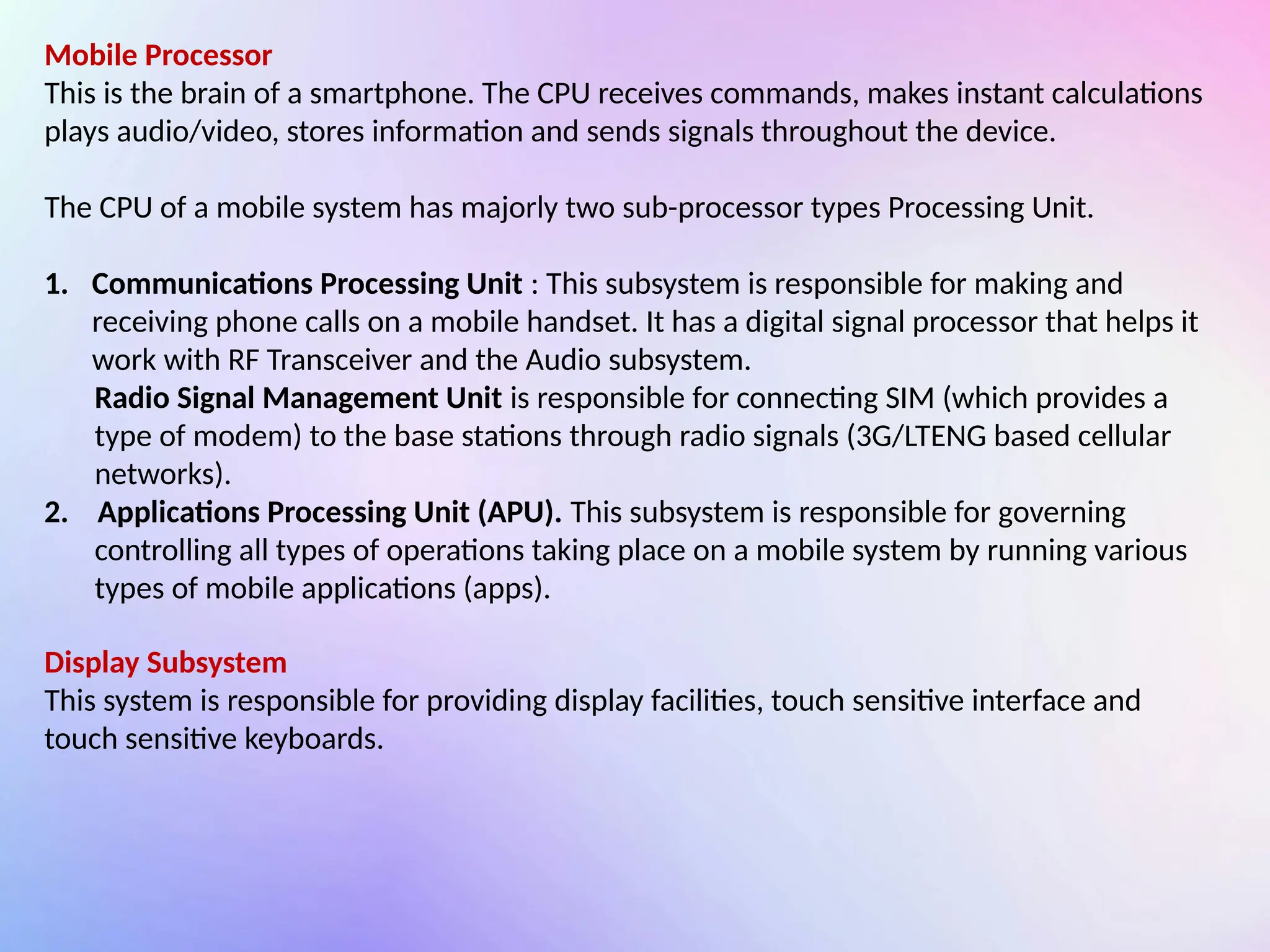 Mobile Processor
This is the brain of a smartphone. The CPU receives commands, makes instant calculations
plays audio/video, stores information and sends signals throughout the device.
The CPU of a mobile system has majorly two sub-processor types Processing Unit.
1. Communications Processing Unit : This subsystem is responsible for making and
receiving phone calls on a mobile handset. It has a digital signal processor that helps it
work with RF Transceiver and the Audio subsystem.
Radio Signal Management Unit is responsible for connecting SIM (which provides a
type of modem) to the base stations through radio signals (3G/LTENG based cellular
networks).
2. Applications Processing Unit (APU). This subsystem is responsible for governing
controlling all types of operations taking place on a mobile system by running various
types of mobile applications (apps).
Display Subsystem
This system is responsible for providing display facilities, touch sensitive interface and
touch sensitive keyboards.
 