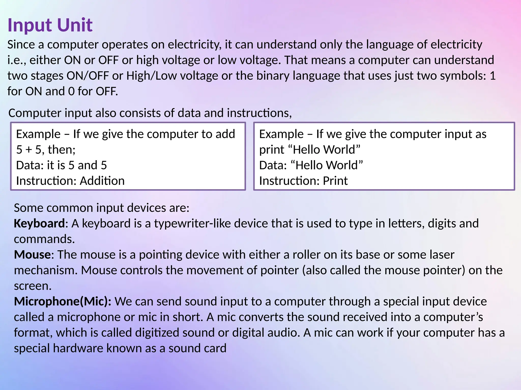 Input Unit
Since a computer operates on electricity, it can understand only the language of electricity
i.e., either ON or OFF or high voltage or low voltage. That means a computer can understand
two stages ON/OFF or High/Low voltage or the binary language that uses just two symbols: 1
for ON and 0 for OFF.
Computer input also consists of data and instructions,
Example – If we give the computer to add
5 + 5, then;
Data: it is 5 and 5
Instruction: Addition
Example – If we give the computer input as
print “Hello World”
Data: “Hello World”
Instruction: Print
Some common input devices are:
Keyboard: A keyboard is a typewriter-like device that is used to type in letters, digits and
commands.
Mouse: The mouse is a pointing device with either a roller on its base or some laser
mechanism. Mouse controls the movement of pointer (also called the mouse pointer) on the
screen.
Microphone(Mic): We can send sound input to a computer through a special input device
called a microphone or mic in short. A mic converts the sound received into a computer’s
format, which is called digitized sound or digital audio. A mic can work if your computer has a
special hardware known as a sound card
 