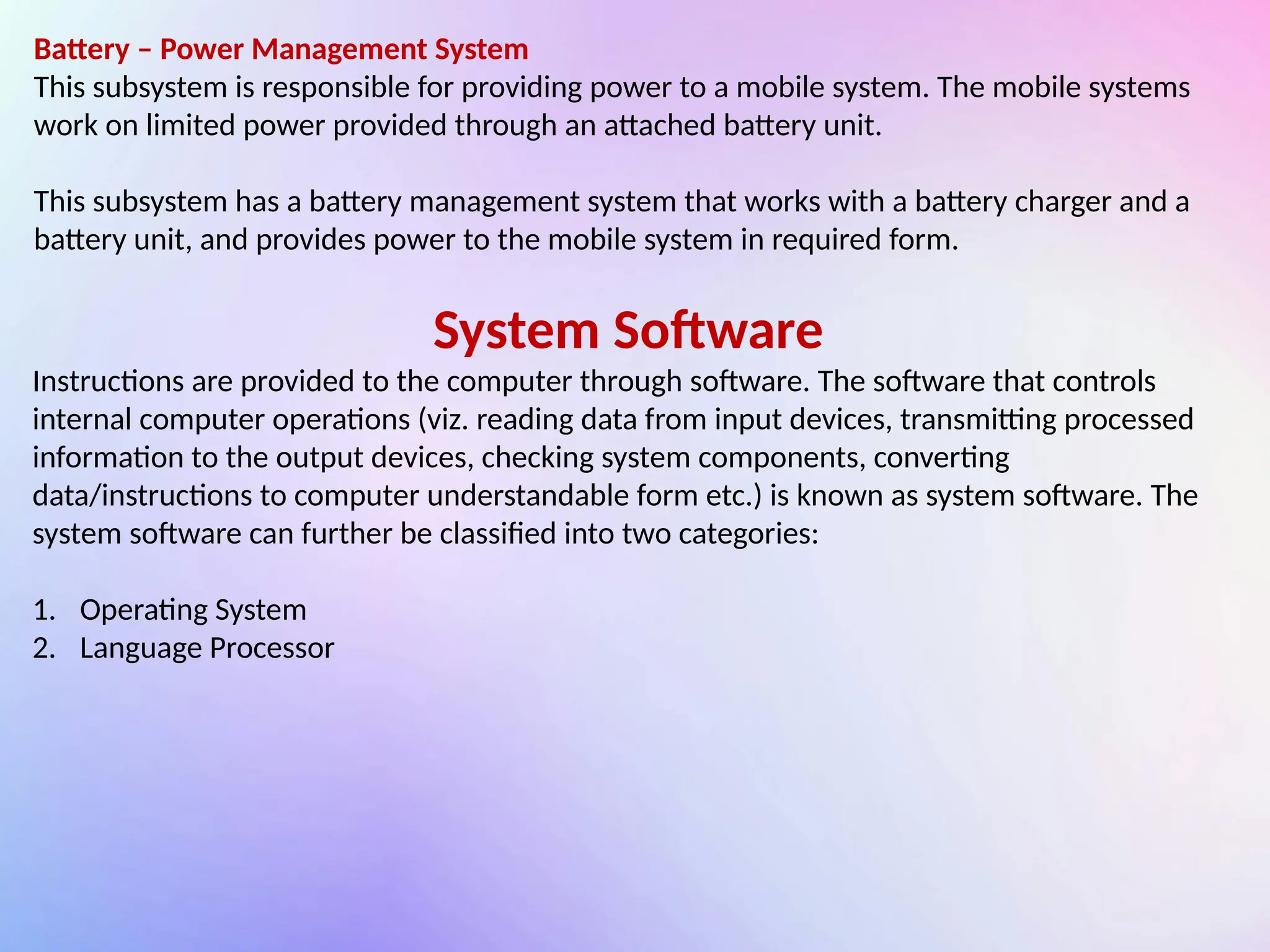 Battery – Power Management System
This subsystem is responsible for providing power to a mobile system. The mobile systems
work on limited power provided through an attached battery unit.
This subsystem has a battery management system that works with a battery charger and a
battery unit, and provides power to the mobile system in required form.
System Software
Instructions are provided to the computer through software. The software that controls
internal computer operations (viz. reading data from input devices, transmitting processed
information to the output devices, checking system components, converting
data/instructions to computer understandable form etc.) is known as system software. The
system software can further be classified into two categories:
1. Operating System
2. Language Processor
 